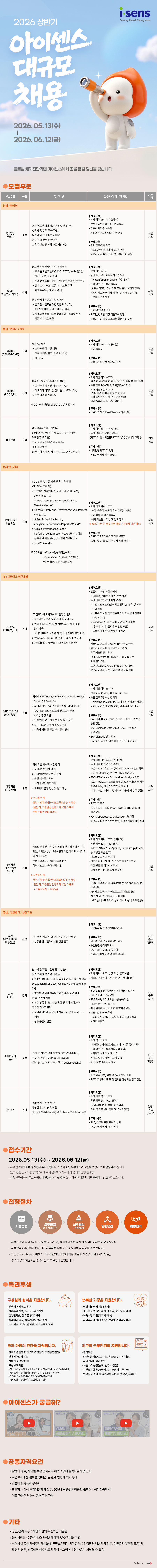 2026 상반기 아이센스 대규모 채용 2026.05.13(+) 2026.06.12(E) isens Sensing Ahead, Caring More 글로벌 체외진단기업 아이센스에서 꿈을 펼칠 당신을 찾습니다 모집부분 모집부분 구분 업무내용 영업/마케팅 국내영업 경력 (간호사) 근무 필수자격 및 우대사항 지역 &middot;병원&middot;의료진 대상 제품안내 및 관계 구축 ・병&middot;의원 영업 및 교육 지원 &bull;유관 부서 협업 및 현장 대응 &bull;병&middot;의원 별 운영 현황 관리 ᆞ교육 콘텐츠 및 영업 자료 개선 지원 [자격요건] &middot;학사 학위 소지자(간호학과) ・간호사 업무경력 1년~3년 경력자 ᆞ간호사 자격증 보유자 &bull; 운전면허증 보유자(운전가능자) [우대사항] &bull;관련 업무/업종 경험 &bull; 의료진/병의원 대상 제품교육 경험 ᆞ의료진 대상 학술&middot;프로모션 활동 지원 경험 &middot;글로벌 학술 전시회 기획/운영 담당 >주요 글로벌 학술회(EASD, ATTD, WHX 등) 및 전시회 기획/운영 총괄 >부스 컨셉 도출, 디자인 관리 및 현장 운영 전략 수립 >잠재 고객(HCP, 유통사) 확보를 위한 (해외) 현장프로모션 및 리드 관리 경력 학술/전시 마케팅 ᆞ영문 마케팅 콘텐츠 기획 및 제작 >글로벌 세일즈를 위한 영문 브로슈어, 화이트페이퍼, 세일즈 키트 등 제작 >제품의 임상적 가치를 논리적이고 설득력 있는 영문 메시지로 변환 품질/인허가/CS [자격요건] 학사 학위 소지자 &bull; 상급 수준 영어 커뮤니케이션 능력 (Written/Spoken English 역량 필수) &bull;유관 업무 3년~9년 경력자 (글로벌 마케팅, 전시 기획 또는 콘텐츠 제작 업무) ・논리적 사고와 데이터 기반의 문제 해결 능력 및 프로젝트 관리 역량 [우대사항] &bull;관련 업무/업종 경험 ᆞ의료진/병의원 대상 제품교육 경험 ᆞ의료진 대상 학술&middot;프로모션 활동 지원 경험 ・해외 CS 대응 해외CS 신입 (CGMS/BGMS) >고객불만접수 및 대응 >데이터/제품 분석 및 보고서 작성 >CS 교육 [자격요건] &bull;학사 학위 소지자(이공계열) &bull;영어 능통자 [우대사항] &bull; 의료기기/의약품 해외CS 경험 해외CS 경력 (POC 장비) 품질보증 경력 센서 연구개발 POC 제품 신입 개발 지원 IT/디바이스 연구개발 IT 인프라 경력 (네트워크/서버) [자격요건] &middot;학사 이상 학위 소지자 ・해외 CS 및 기술영업(POC 장비) >고객불만접수 및 제품 문의 대응 >카트리지 데이터 및 장비 분석, 보고서 작성 >해외 대리점 기술교육 *POC : 현장진단(Point Of Care) 의료기기 (의공학, 임상병리학, 통계, 전기전자, 화학 등 이공계열) &bull; 유관업무 1년~5년 경력자(사원~대리급) ・영어 사용에 능통한 자 (기술 설명, 이메일 작성, 화상 미팅, 현장 트레이닝 진행 가능 수준 필요) ・해외 출장에 결격사유가 없는 자 [우대사항] ᆞ의료기기 해외 Field Service 대응 경험 품질경영시스템 유지/관리 (대내/외 심사 대응, 사내교육, 품질문서 관리, 부적합/CAPA 등) ・고객 품질 심사 대응 및 사후관리 [자격요건] &middot;학사 학위 소지자(이공계열) &bull;유관업무 6년~10년 경력자 (의료기기 및 체외진단의료기기 QA업무/대리~과장급) &bull;제품 보증업무 [우대사항] (품질경향 분석, 밸리데이션 검토, 변경 관리 등) &bull;체외진단의료기기 경험 ᆞ품질경영기사 자격 보유자 서울 서초 서울 서초 서울 서초 서울 서초 인천 송도 ・POC 신규 및 기존 제품 등록 서류 관련 (CE, FDA, 국내 등) >프로젝트 제품에 대한 국제 규격, 가이드라인, 문헌 수집 & 검토 >Device Description and specification, Classification 검토 [자격요건] &middot;학사 이상 학위 소지자 >General Safety and Performance Requirement (화학, 생물학, 의공학 등 이학/공학 계열) 작성 & 검토 > Scientific Validity Report, &bull;영어 회화 및 작문 능통자 (해외 기술문서 작성 및 검토 필요) 서울 Analytical Performance Report 작성 & 검토 ※2027년 이후 마곡 근무 가능자(근무지 이전 예정) 서초 > Clinical Performance Report, Performance Evaluation Report 작성 & 검토 >등록 관련 기술 문서, 성능 평가 레포트 검토 >내, 외부 심사 대응 *POC 제품 : A1Care (임상화학분석기), i-SmartCare 10 (혈액가스분석기), ivisen (정밀정량 면역분석기) [우대사항] &bull; 의료기기 RA 전문가 자격증 보유자 ・OA(엑셀 등)을 활용한 문서 작업 가능자 &bull; IT 인프라(네트워크/서버) 운영 및 관리 >네트워크 인프라 운영&middot;관리 및 모니터링 >방화벽&middot;스위치 &bull;VPN 등 네트워크 장비 운영 및 장애 대응 > 서버/네트워크 보안 관리 및 서버 인프라 운영 지원 ᆞ [자격요건] 이상 학위 소지자 전문학사 (정보보호, 컴퓨터공학 등 관련 계열) &bull; 유관업무 3년~7년 이하 경력자 > 네트워크 인프라(방화벽&middot;스위치&middot;VPN 등) 운영 및 관리 경험 > 네트워크 보안 및 접근통제 정책 이해를 바탕으로 한 업무 경험 >Windows / Linux 서버 운영 및 관리 경험 (온프레미스 및 클라우드 환경 포함) > 스토리지 및 백업 환경 운영 경험 >Windows / Linux 기반 서버 구축 및 운영&middot;관리 [우대사항] >가상화(HCI, VMware 등) 인프라 운영&middot;관리 ᆞ네트워크 인프라 구축경험 (생산망, 업무망) &bull;제조업 기반 서버/네트워크 인프라 및 업무 시스템 운영 경험 ・HCI - VMware 등 가상화 인프라 구축 또는 자원관리 경험 &bull;보안 인증(ISO27001, ISMS 등) 대응 경험 &middot;망분리&middot;이중화 등 인프라 기획 및 구축 경험 [자격요건] 학사 이상 학위 소지자 (컴퓨터공학, 경영, 회계 등 관련 계열) 서울 서초 차세대 ERP(SAP S/4HANA Cloud Public Edition) &bull;유관 업무 3년 이상 경력자 구축 및 운영/유지보수 >MM/SD/PP 모듈 ERP 시스템 운영/유지보수 경험자 >차세대 ERP 구축 프로젝트 수행 (Module PL) >기준정보 관리 경험자(BP, Material, BOM 등) SAP ERP 운영 (SCM 담당) 경력 > SAP 표준 프로세스 도입 및 고도화 관련 시스템 반영 지원 서울 [우대사항] 서초 >개발/개선 요구사항 분석 및 요건 정의 &bull;개발지원 (기술문서) > ERP 시스템 이슈 해결 및 안정화 >사용자 지원 및 관련 부서 문의 응대 ・SAP S/4HANA Cloud Public Edition 구축 또는 운영 경험 ・SAP Business Data Cloud(SAC) 구축 또는 운영 경험 ・SAP signavio 운영 경험 ・SAP 관련 자격증(MM, SD, PP, BTP(Fiori 등)) &bull;자사 제품 사이버 보안 관리 >사이버보안 절차 수립 > 사이버보안 준수 여부 감독 >관련 기술문서 작성 >사이버 보안 시험 대응 경력 &bull;소프트웨어 품질 향상 및 절차 개선 [자격요건] &bull;학사 이상 학위 소지자(공학계열) &bull;유관 업무 10년~15년 경력자 (의료기기, IoT 등 안전성&middot;규제 기반 산업에서의 보안 업무) &bull;Threat Modeling/보안 아키텍처 설계 경험 SBOM/Software Composition Analysis (SCA, SCA 도구 도입을 통해 CI/CD 파이프라인에서 &bull;취약점 식별, 라이선스 위반 사전 차단, 서울 그리고 개발자에게 수정 가이드 제공 등의 업무 경험) 서초 ※ 서류접수 시, [우대사항] 경력사항 확인가능한 포트폴리오 첨부 필수 (면접 시, 기술면접 진행되며 10분 이내의 포트폴리오 발표 예정임) ᆞ의료기기 규격 (IEC 62304, ISO 14971, ISO/IEC 81001-5-1) 대응 경험 FDA Cybersecurity Guidance 대응 경험 ・보안 사고 대응 또는 보안 운영, 보안 아키텍처 설계 경험 ・테스트 전략 및 계획 수립(범위/우선 순위/운영 방안 등) &bull;기능, 비기능(성능) 요구사항에 대한 테스트 시나리오 및 케이스 수립 &bull;수동 테스트와 자동화 테스트 분리, 회귀 테스트 자동화 전략 수립 개발지원 (소프트웨어 경력 테스트) ※ 서류접수 시, [자격요건] &bull;학사 이상 학위 소지자(공학계열) ・유관 업무 10년~15년 경력자 (테스트 자동화 도구(Appium, Selenium, pytest 등) 을 이용한 개발 업무) ・테스트 인프라 개선 경험 &bull;CI/CD 환경에서 테스트 자동화 파이프라인을 직접 연동 및 최적화한 경험 서울 (Jenkins, GitHub Actions) 서초 [우대사항] ᆞ 다양한 테스트 기법(Exploratory, Ad hoc, BDD 등) 적용 경험 경력사항 확인가능한 포트폴리오 첨부 필수 (면접 시, 기술면접 진행되며 10분 이내의 포트폴리오 발표예정임) &bull; API 테스트 및 성능 테스트, 보안 테스트 경험 &bull; AI 기반 테스트 자동화 고도화 경험 (AI 기반 테스트 케이스 설계, 테스트 분석 도구 활용) 생산/생산관리/생산기술 [자격요건] ᆞ전문학사 학위 소지자(상경계열) SCM &bull;구매 비용(매입, 매출) 세금계산서 정산업무 [우대사항] (매입/매출 및 신입 비용정산) &bull;수입통관 및 수입부대비용 정산업무 &bull;제조업 구매/수입통관 업무 경험 &bull;수입통관/무역사무 지식 ・SAP, ERP, MES 활용 경험 ・커뮤니케이션 능력 및 어학우수자 인천 송도 (2공장) &bull;원자재발주/입고 일정 등 매입 관리 &bull; 원가 기획 및 원가 관리 활동 [자격요건] ・학사 학위 소지자(상경, 자연, 공학계열) > BOM 기반 원가 분석 및 목표 원가 달성을 위한 활동 ᆞ제조업 구매경력 10년 이상 경력자(과장급) ・DFX(Design For Cost/ Quality / Manufacturing) 지원 > 양산성 및 원가절감을 고려한 부품사양 제안 [우대사항] ・ISO13485 및 KGMP 기준에 따른 의료기기 인천 구매 프로세스 운영 경험 송도 (2공장) SCM 경력 (구매) ・RFQ 및 견적 검토 > 신규 부품에 대한 RFQ 발행 및 견적 분석, 협상 ・공급망 리스크 관리 > 국내외 원자재 시장원가 변동 추이 분석 및 리스크 예측 >신규 공급사 발굴 ・ERP 시스템 SCM 모듈 사용 능숙자 및 데이터 분석 역량 보유자 ・해외 원자재 공급사 소싱, 계약체결 경험 ・비즈니스 영어 능통자 &bull;유연한 커뮤니케이션 역량 및 문제해결 중심의 사고력 보유자 자동화설비 개발 [자격요건] 학사학위 소지자 (전자공학, 메카트로닉스, 제어계측 등 공학계열) &bull;유관업무 5년~8년 경력자(대리급) &bull;CGMS 자동화 설비 개발 및 셋업 (Validation) > 자동화 설비 개발 및 셋업 경력 ᆞ제어 시스템 구축 (PLC 및 PC 제어) &bull;설비 유지보수 및 기술 지원 (Troubleshooting) > PLC 및 PC 제어 시스템 구축 ・송도2공장 출퇴근 가능자 설비관리 경력 [우대사항] ・로봇티칭 기술, 비전 알고리즘 활용 능력 ᆞ의료기기 (ISO 13485) 완제품 생산기술 업무 경험 [자격요건] &bull;학사 이상 학위 소지자 &bull; 유관업무 3년~10년 경력자 생산설비 개발 및 발주 &middot;생산설비 set up 및 이관 ・생산설비 Validation(IQ) 및 Software Validation 수행 (설비 제작, PLC 작화, 로봇 제어, 기계 및 기구설계 업무/대리~과장급) [우대사항] ・PLC, 산업용 로봇 제어 가능자 ᆞ자동화설비 설계, 제작 경력 )접수기간 2026.05.13(+) ~ 2026.06.12() - 서류 합격자에 한하여 전형은 수시 진행되며, 적격자 채용 여부에 따라 모집이 연장/조기 마감될 수 있습니다. (공고 진행중~ 마감 후 약 2주 내수시 검토하여 서류 결과 및 이후 전형 안내함) -채용 부문에 따라 공고 마감일과 전형이 상이할 수 있으며, 상세한 내용은 채용 홈페이지 참고 부탁드립니다. 전형절차 思 실무면접 처우협의 서류전형 임원면접 최종합격 (+인적성검사) (경력직) -채용 부문에 따라 절차가 상이할 수 있으며, 상세한 내용은 자사 채용 홈페이지를 참고바랍니다. - 서류합격 이후, 학력/경력/기타 자격사항 등에 대한 증빙서류를 요청할 수 있습니다. -신입공고 지원자는 아이센스 내규 신입연봉 책정(경력을 보유한 신입공고 지원자도 동일), 경력직 공고 지원자는 경력사정 후 처우협의 진행합니다. 복리후생 구성원의 휴식을 지원합니다. &bull;선택적 복지제도 운영 &middot;하계휴가 지원, Refresh휴가지원 ・생일반차(반일 유급 휴가) 제공 &bull; 실시, 창립기념일 행사 실시 컬쳐데이 ・도서지원, 휴양시설 지원, 사내 동호회 지원 행복한 가정을 지원합니다. &bull;명절 귀성여비 지원(추석) &bull;경조사 지원(경조휴가, 경조금, 상조용품 지급) &bull;보육수당 지원(미취학 자녀) &bull;자녀학자금 지원(초/중/고/대학교 입학축하금) 몸과 마음의 건강을 지원합니다. 최고의 근무환경을 지원합니다. (서울: 중식포인트 지원, 송도/원주: 구내식당) ・단체 건강검진 지원(정기건강검진, 직원종합검진) &bull;중식제공 ᆞ단체상해보험 지원 &bull; 사내 제품 할인판매 모성보호지원 &bull; > 임신&middot;출산 지원 (축하금 100~500만원/ 복지포인트/육아용품패키지) >당뇨관리 지원(기본제공혈당측정기/임신성당뇨-CGMS) > 난임치료 지원(유급휴가 6일 / 난임지원 복지포인트) &bull;사내 카페테리아 운영 ・셔틀버스 운영(송도, 원주 사업장) ・직원휴게실 운영(안마의자, 운동기구 등 구비) &middot;업무용 교통비 지원(업무상 주차비, 통행료, 유류비) > 심리상담 지원(연 6회 아동심리상담 지원) 아이센스가 궁금해? 직무여행 olols 49 olol. 19 QAE! 혈당센서팀 품질관리직무브이로그 개발직무브이로그 공통자격요건 - 남성의 경우, 병역필 혹은 면제자로 해외여행에 결격사유가 없는 자 -취업보호대상자(보훈/장애인)은 관계 법령에 의거 우대 -컴퓨터 활용능력 우수자 - 전문학사 이상 졸업예정자의 경우, 26년 8월 졸업예정증명서(학위수여예정증명서) 제출 가능한 인원에 한해 지원 가능 기타 - 신입/경력 모두 3개월 미만의 수습기간 적용됨 문의사항은 (주)아이센스 채용홈페이지 FAQ 게시판 확인 - - 발견된 경우, 최종합격 이후라도 채용이 취소되거나 본 채용이 거부될 수 있음 허위사실 혹은 채용결격사유(산업안전보건법에 의거한 특수건강진단 대상자의 경우, 진단결과 부적합 포함)가 인천 송도 (2공장) 인천 송도 (2공장) Design by CATCH>